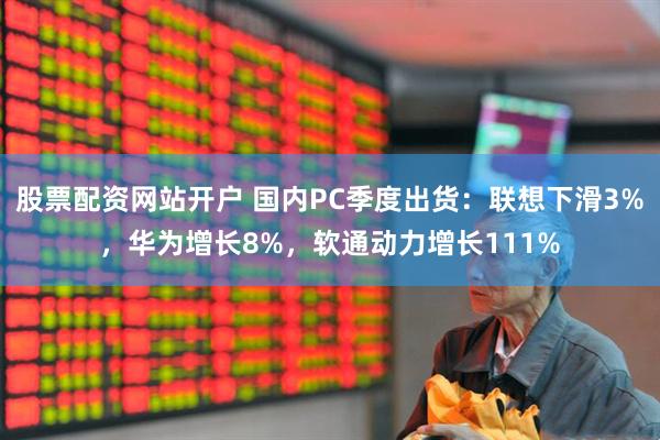 股票配资网站开户 国内PC季度出货：联想下滑3%，华为增长8%，软通动力增长111%