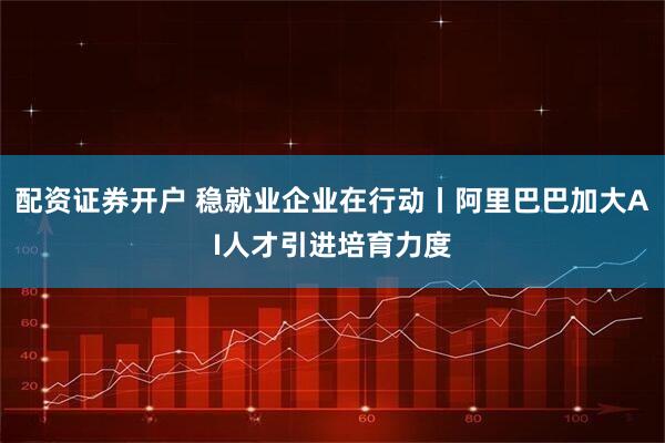 配资证券开户 稳就业企业在行动丨阿里巴巴加大AI人才引进培育力度