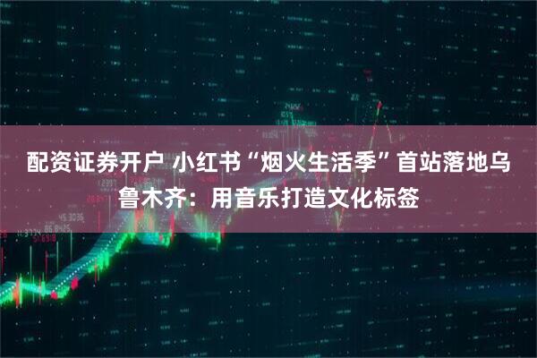 配资证券开户 小红书“烟火生活季”首站落地乌鲁木齐：用音乐打造文化标签