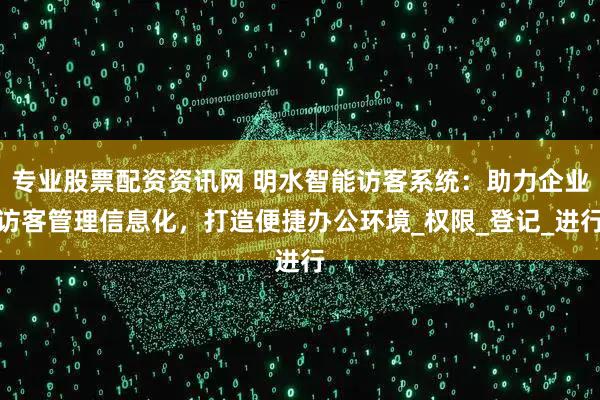 专业股票配资资讯网 明水智能访客系统：助力企业访客管理信息化，打造便捷办公环境_权限_登记_进行