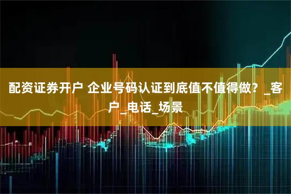 配资证券开户 企业号码认证到底值不值得做？_客户_电话_场景