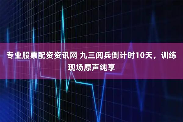 专业股票配资资讯网 九三阅兵倒计时10天，训练现场原声纯享