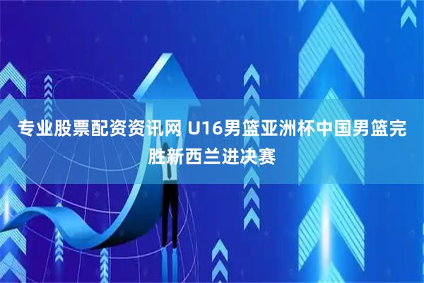 专业股票配资资讯网 U16男篮亚洲杯中国男篮完胜新西兰进决赛