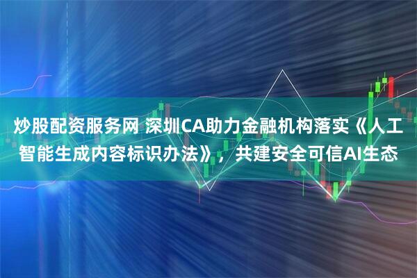 炒股配资服务网 深圳CA助力金融机构落实《人工智能生成内容标识办法》，共建安全可信AI生态