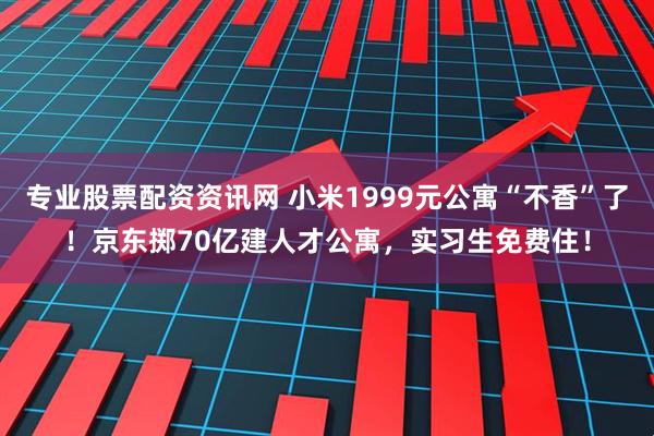 专业股票配资资讯网 小米1999元公寓“不香”了！京东掷70亿建人才公寓，实习生免费住！
