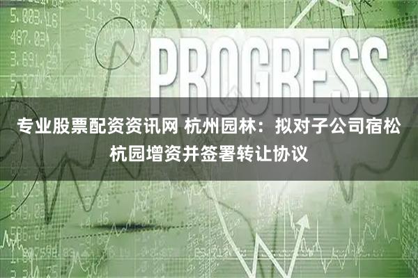 专业股票配资资讯网 杭州园林：拟对子公司宿松杭园增资并签署转让协议