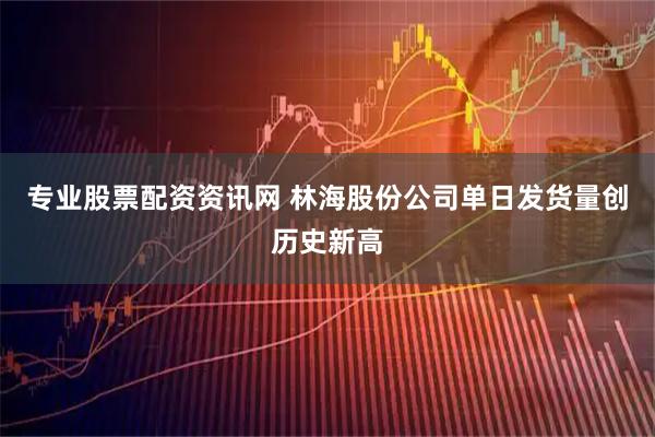 专业股票配资资讯网 林海股份公司单日发货量创历史新高