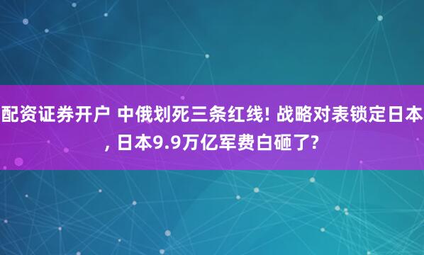 配资证券开户 中俄划死三条红线! 战略对表锁定日本, 日本9.9万亿军费白砸了?