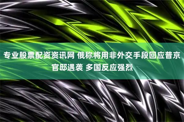 专业股票配资资讯网 俄称将用非外交手段回应普京官邸遇袭 多国反应强烈
